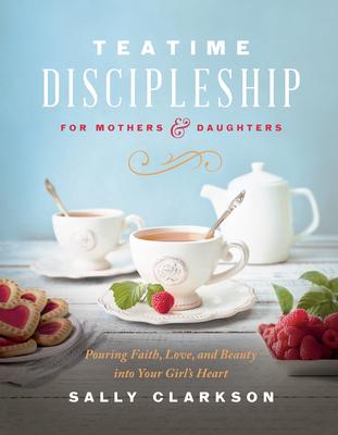 Teatime Discipleship for Mothers and Daughters: Pouring Faith, Love, and Beauty Into Your Girl's Heart