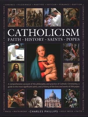 Catholicism: Faith, History, Saints, Popes: A Comprehensive Account of the Philosophy and Practice of Catholic Christianity, a Guide to the Most Signi