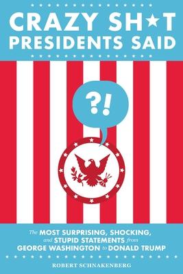 Crazy Sh*t Presidents Said: The Most Surprising, Shocking, and Stupid Statements from George Washington to Donald Trump