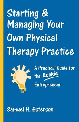 Starting & Managing Your Own Physical Therapy Practice: A Practical Guide for the Rookie Entrepreneur