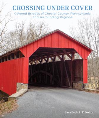 Crossing Under Cover: Covered Bridges of Chester County, Pennsylvania, and Surrounding Regions