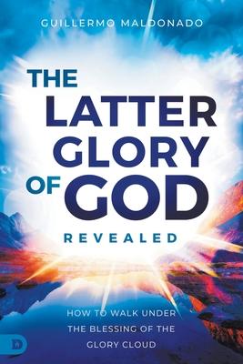 The Latter Glory of God Revealed: How to Walk Under the Blessing of the Glory Cloud