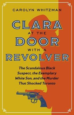 Clara at the Door with a Revolver: The Scandalous Black Suspect, the Exemplary White Son, and the Murder That Shocked Toronto