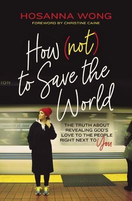 How (Not) to Save the World: The Truth about Revealing God's Love to the People Right Next to You