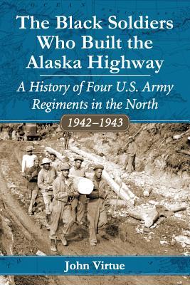 The Black Soldiers Who Built the Alaska Highway: A History of Four U.S. Army Regiments in the North, 1942-1943