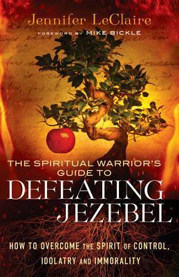 The Spiritual Warrior's Guide to Defeating Jezebel: How to Overcome the Spirit of Control, Idolatry and Immorality