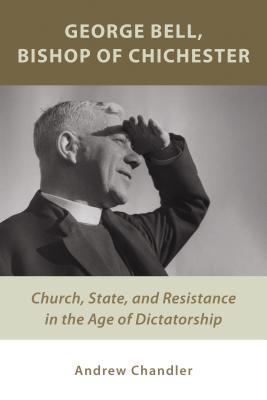 George Bell, Bishop of Chichester: Church, State, and Resistance in the Age of Dictatorship