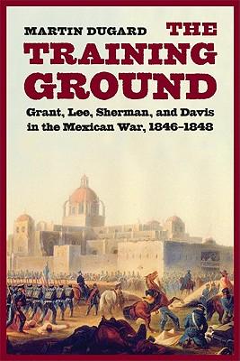 The Training Ground: Grant, Lee, Sherman, and Davis in the Mexican War, 1846-1848