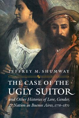 The Case of the Ugly Suitor & Other Histories of Love, Gender, & Nation in Buenos Aires, 1776-1870