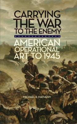 Carrying the War to the Enemy: American Operational Art to 1945 Volume 28