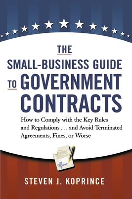 The Small-Business Guide to Government Contracts: How to Comply with the Key Rules and Regulations . . . and Avoid Terminated Agreements, Fines, or Wo