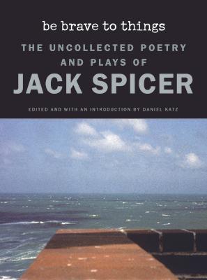 Be Brave to Things: The Uncollected Poetry and Plays of Jack Spicer