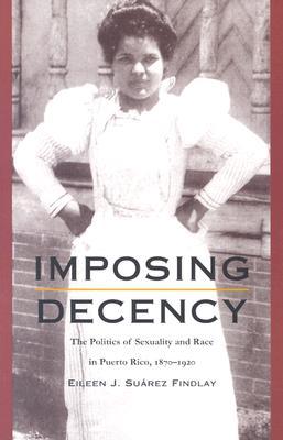 Imposing Decency: The Politics of Sexuality and Race in Puerto Rico, 1870-1920