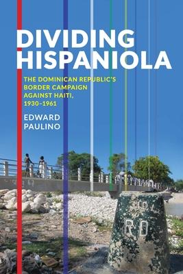 Dividing Hispaniola: The Dominican Republic's Border Campaign Against Haiti, 1930-1961