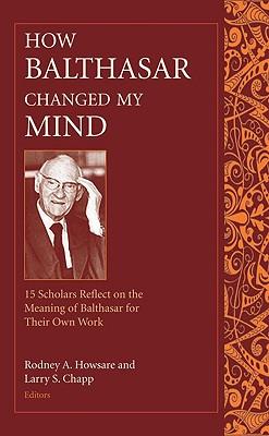 How Balthasar Changed My Mind 15 Scholars Reflect on the Meaning of Balthasar for Their Own Work