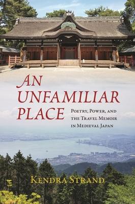 An Unfamiliar Place: Poetry, Power, and the Travel Memoir in Medieval Japan