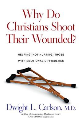 Why Do Christians Shoot Their Wounded?: Helping (Not Hurting) Those with Emotional Difficulties