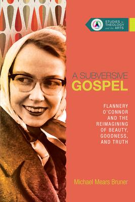 A Subversive Gospel: Flannery O'Connor and the Reimagining of Beauty, Goodness, and Truth