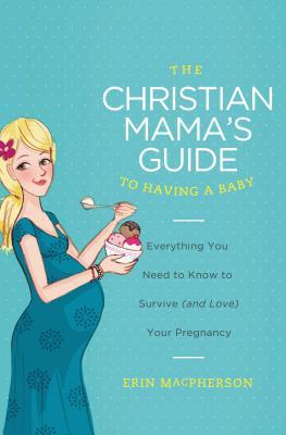 The Christian Mama's Guide to Having a Baby: Everything You Need to Know to Survive (and Love) Your Pregnancy