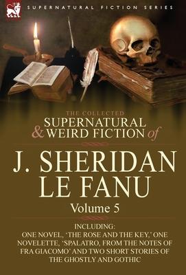 The Collected Supernatural and Weird Fiction of J. Sheridan Le Fanu: Volume 5-Including One Novel, 'The Rose and the Key, ' One Novelette, 'Spalatro,