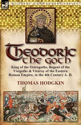 Theodoric the Goth: King of the Ostrogoths, Regent of the Visigoths & Viceroy of the Eastern Roman Empire, in the 4th Century A. D.