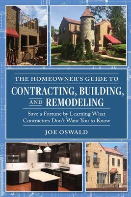 The Homeowner's Guide to Contracting, Building, and Remodeling: Save a Fortune by Learning What Contractors Don't Want You to Know