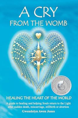 A Cry from the Womb -Healing the Heart of the World: A guide to healing and helping Souls return to the Light after sudden death, miscarriage, stillbi