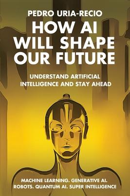 How AI Will Shape Our Future: Understand Artificial Intelligence and Stay Ahead. Machine Learning. Generative AI. Robots. Quantum AI. Super Intellig