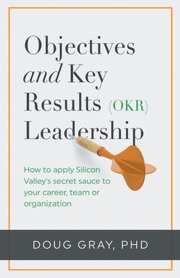 Objectives + Key Results (OKR) Leadership;: How to apply Silicon Valley's secret sauce to your career, team or organization