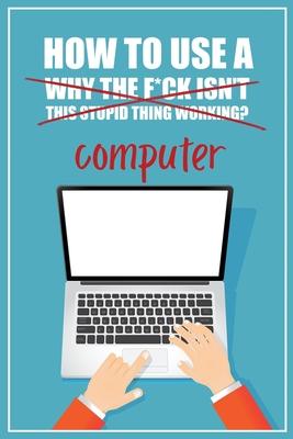 How to Use a (Why The F*ck Isn't This Stupid Thing Working?) Computer: A Funny Step-by-Step Guide for Computer Illiteracy + Password Log Book (Alphabe