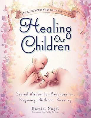 Healing Our Children: Because Your New Baby Matters! Sacred Wisdom for Preconception, Pregnancy, Birth and Parenting (Ages 0-6)