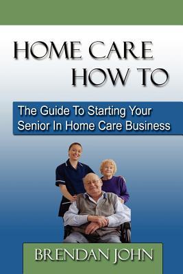 HOME CARE HOW TO - The Guide To Starting Your Senior In Home Care Business