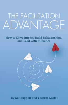 The Facilitation Advantage: How to Drive Impact, Build Relationships, and Lead with Influence