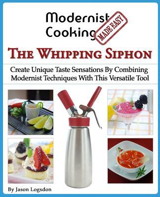 Modernist Cooking Made Easy: The Whipping Siphon: Create Unique Taste Sensations By Combining Modernist Techniques With This Versatile Tool