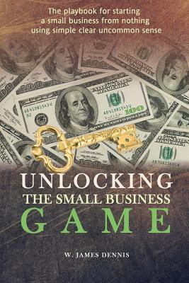 Unlocking the Small Business Game: The Playbook for Starting a Small Business from Nothing Using Simple Clear Uncommon Sense