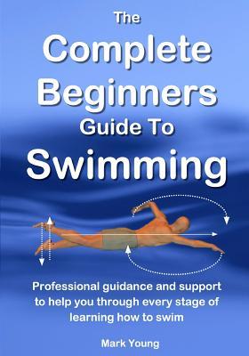 The Complete Beginners Guide To Swimming: Professional guidance and support to help you through every stage of learning how to swim