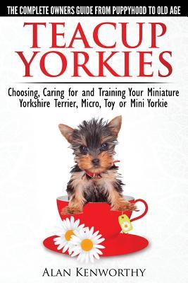 Teacup Yorkies - The Complete Owners Guide. Choosing, Caring for and Training Your Miniature Yorkshire Terrier, Micro, Toy or Mini Yorkie.