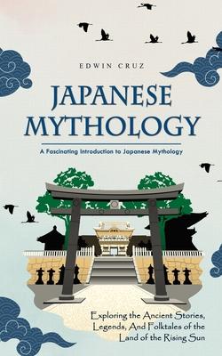 Japanese Mythology: A Fascinating Introduction to Japanese Mythology (Exploring the Ancient Stories, Legends, and Folktales of the Land of