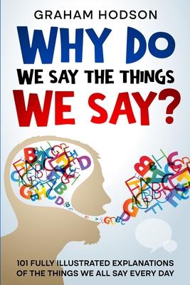 Why Do We Say The Things We Say? 101 Fully Illustrated Explanations of the Things We All Say Every Day