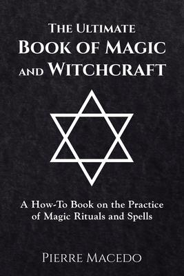 The Ultimate Book of Magic and Witchcraft: A How-To Book on the Practice of Magic Rituals and Spells