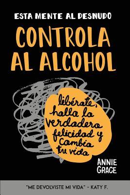 Esta Mente Al Desnudo: Controla al alcohol: librate, halla la verdadera felicidad y cambia tu vida