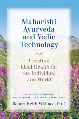 Maharishi Ayurveda and Vedic Technology: Creating Ideal Health for the Individual and World, Adapted and Updated from The Physiology of Consciousness: