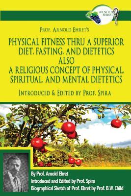 Prof. Arnold Ehret's Physical Fitness Thru a Superior Diet, Fasting, and Dietetics Also a Religious Concept of Physical, Spiritual, and Mental Dieteti