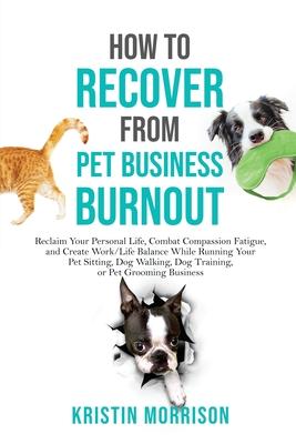 How to Recover from Pet Business Burnout: Reclaim Your Personal Life, Combat Compassion Fatigue, and Create Work/Life Balance While Running Your Pet S