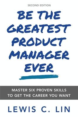 Be the Greatest Product Manager Ever: Master Six Proven Skills to Get the Career You Want