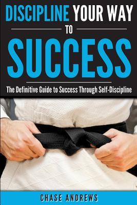 Discipline Your Way to Success: The Definitive Guide to Success Through Self-Discipline: Why Self-Discipline is Crucial to Your Success Story and How