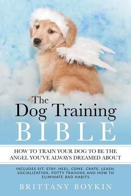 The Dog Training Bible - How to Train Your Dog to be the Angel You've Always Dreamed About: Includes Sit, Stay, Heel, Come, Crate, Leash, Socializatio