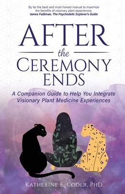 After the Ceremony Ends: A Companion Guide to Help You Integrate Visionary Plant Medicine Experiences