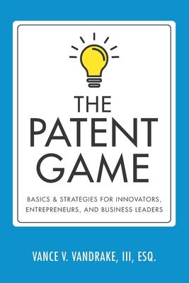 The Patent Game: Basics & Strategies for Innovators, Entrepreneurs, and Business Leaders