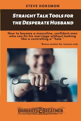 Straight Talk Tools for the Desperate Husband: How to become a masculine, confident man who can fix his marriage without looking like a controlling a*